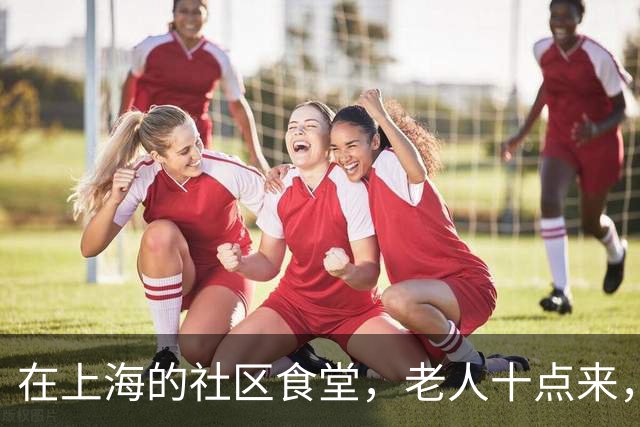 在上海的社区食堂,老人十点来,白领十二点来,拼的是同一桌饭